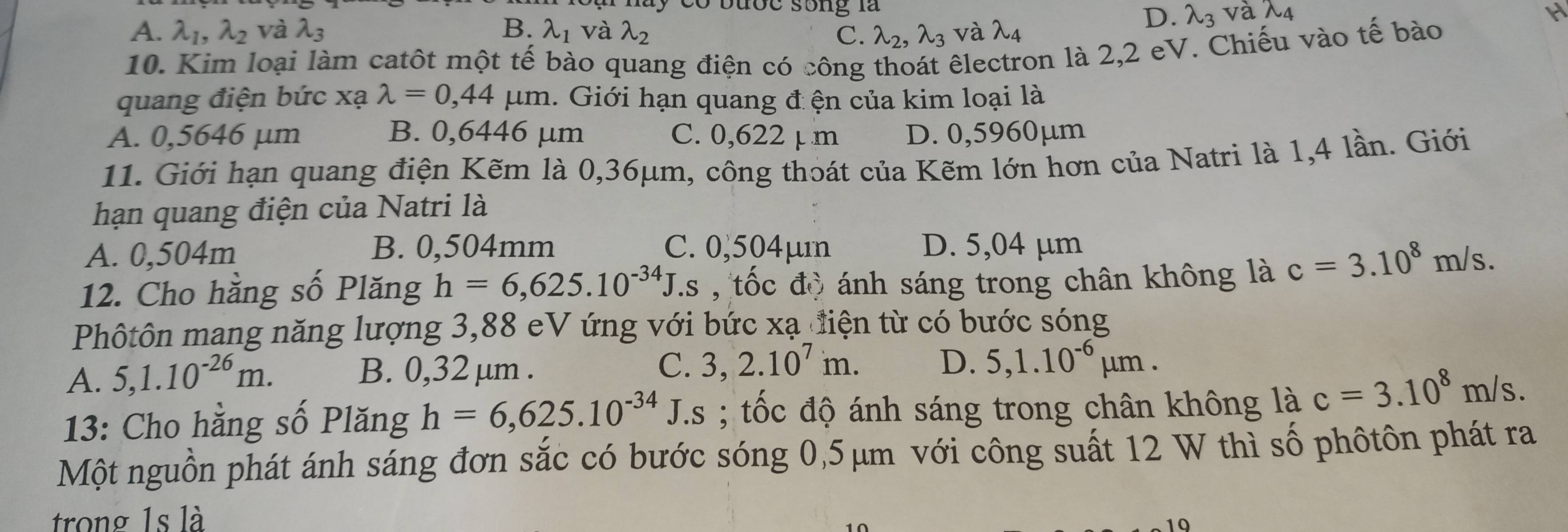 a y có bược song là lambda _3
A. lambda _1, lambda _2 và lambda _3 B. lambda _1 và lambda _2 C. lambda _2, lambda _3
D.
H
10. Kim loại làm catôt một tế bào quang điện có công thoát êlectron là 2,2 eV. Chiếu vào tế bào
quang điện bức xạ lambda =0,44 μm. Giới hạn quang đ ện của kim loại là
A. 0,5646 µm B. 0,6446 µm C. 0,622 µ m D. 0,5960µm
11. Giới hạn quang điện Kẽm là 0,36μm, công thoát của Kẽm lớn hơn của Natri là 1,4 lần. Giới
hạn quang điện của Natri là
A. 0,504m B. 0,504mm C. 0,504µm D. 5,04 μm
12. Cho hằng số Plăng h=6,625.10^(-34)J. Es , tốc độ ánh sáng trong chân không là c=3.10^8m/s. 
Phôtôn mang năng lượng 3,88 eV ứng với bức xạ điện từ có bước sóng
A. 5, 1.10^(-26)m. B. 0,32 μm. C. 3,2.10^7m. D. 5,1.10^(-6)mu m. 
13: Cho hằng số Plăng h=6,625.10^(-34) □ J.s ; tốc độ ánh sáng trong chân không là c=3.10^8m/s. 
Một nguồn phát ánh sáng đơn sắc có bước sóng 0,5 μm với công suất 12 W thì số phôtôn phát ra
trong 1s là
10