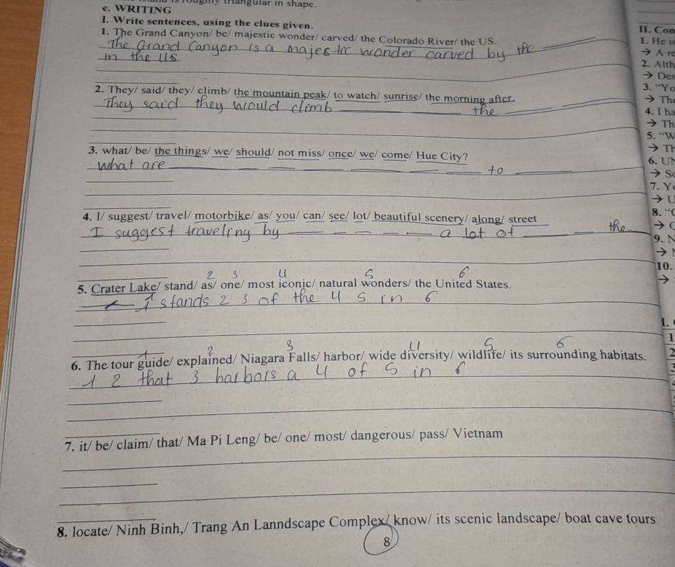 is fougiy trangular in shape. 
e. WRITING 
__ 
I. Write sentences, using the clues given. 1. He 
II. Con 
_ 
1. The Grand Canyon/ be/ majestic wonder/ carved/ the Colorado River/ the US._ 
_ 
_ 
A r 
_ 
2. Alth 
_ 
Des 
3. “Yo 
_ 
_ 
2. They/ said/ they/ climb/ the mountain peak/ to watch/ sunrise/ the morning after _ Th 
_ 
4. I ha 
_ 
Th 
_ 
5. “W 
T 
__ 
_ 
_ 
_ 
3. what/ be/ the things/ we/ should/ not miss/ once/ we/ come/ Hue City? 6. UN 
_ 
S 
_ 
. Y 
_ 
4. I/ suggest/ travel/ motorbike/ as/ you/ can/ see/ lot/ beautiful scenery/ along/ street 
8. “( 
 
_ 
_ 
_ 
__ 
_ 
_ 
_ 
_ 
_ 
_ 
9. N 
_ 
_ 
10. 
_ 
u 
5. Crater Lake/ stand/ as/ one/ most iconic/ natural wonders/ the United States. 
_ 
_ 
_ 
_ 
_ 
[. 
1 
_ 
6. The tour guide/ explained/ Niagara Falls/ harbor/ wide diversity/ wildlife/ its surrounding habitats. 2 
_ 
_ 
_ 
_ 
_ 
7. it/ be/ claim/ that/ Ma Pi Leng/ be/ one/ most/ dangerous/ pass/ Vietnam 
_ 
_ 
8. locate/ Ninh Binh,/ Trang An Lanndscape Complex/ know/ its scenic landscape/ boat cave tours 
8