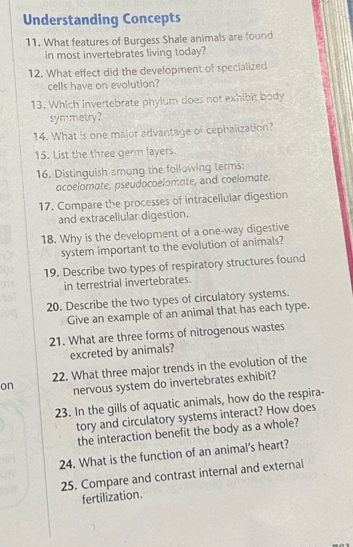 Understanding Concepts 
11. What features of Burgess Shale animals are found 
in most invertebrates living today? 
12. What effect did the development of specialized 
cells have on evolution? 
13. Which invertebrate phylum does not exhibit body 
symmetry? 
14. What is one malor advantage of cephalization? 
15. List the three germ layers. 
16. Distinguish among the following terms: 
acoelomate, pseudocoelomate, and coelomate. 
17. Compare the processes of intracellular digestion 
and extracellular digestion. 
18. Why is the development of a one-way digestive 
system important to the evolution of animals? 
19. Describe two types of respiratory structures found 
in terrestrial invertebrates. 
20. Describe the two types of circulatory systems. 
Give an example of an animal that has each type. 
21. What are three forms of nitrogenous wastes 
excreted by animals? 
22. What three major trends in the evolution of the 
on nervous system do invertebrates exhibit? 
23. In the gills of aquatic animals, how do the respira- 
tory and circulatory systems interact? How does 
the interaction benefit the body as a whole? 
24. What is the function of an animal’s heart? 
25. Compare and contrast internal and external 
fertilization.