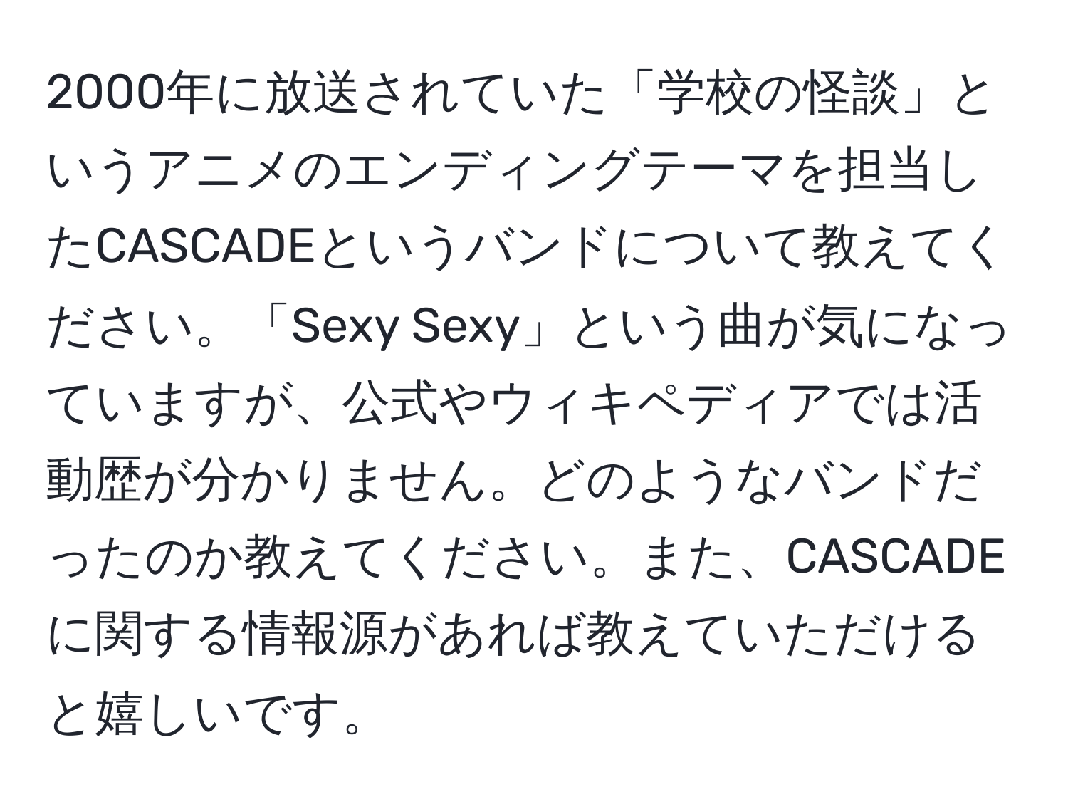 2000年に放送されていた「学校の怪談」というアニメのエンディングテーマを担当したCASCADEというバンドについて教えてください。「Sexy Sexy」という曲が気になっていますが、公式やウィキペディアでは活動歴が分かりません。どのようなバンドだったのか教えてください。また、CASCADEに関する情報源があれば教えていただけると嬉しいです。