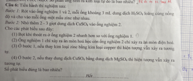 1 10, RajO. 3ố phần tnỹ sinh rà kim loại tự đó là bạo nhiều? de Vn Ki Sow; A l 
Câu 6: Tiển hành thí nghiệm sau: 
Bước /: Rót vào ống nghiệm 1 và 2, mỗi ống khoảng 3 mL dung dịch H_2SO loàng cùng nồng 
độ và cho vào mỗi ống một mẫu zinc như nhau. 
Bước 2: Nhỏ thêm 2 - 3 giọt dụng dịch CuSO_4 vào ổng nghiệm 2. 
Cho các phát biểu sau đây: 
(1) Bọt khí thoát ra ở ống nghiệm 2 nhanh hơn so với ổng nghiệm 1. 
(2) Ông nghiệm 1 chỉ xảy ra ăn mòn hoá học còn ổng nghiệm 2 chi xây ra ăn mòn diện hoá. 
(3) Ở bước 1, nếu thay kim loại zinc bằng kim loại copper thì hiện tượng vẫn xảy ra tương 
tyr. 
(4) Ở bước 2, nếu thay dung dịch CuSO₄ bằng dung dịch MgSO_4 thì hiện tượng vẫn xảy ra 
tương tự. 
Số phát biểu đúng là bao nhiêu? 
_Hết_