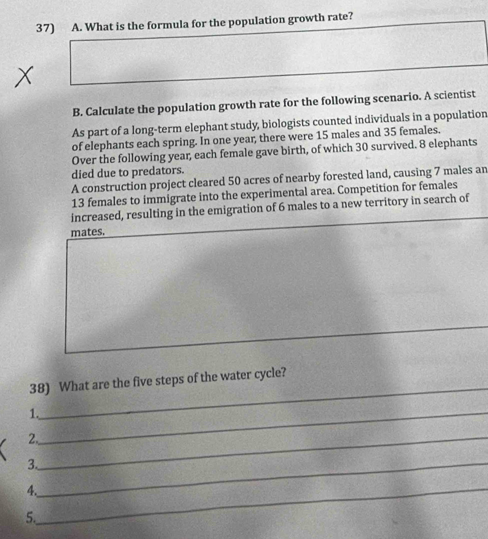 What is the formula for the population growth rate? 
B. Calculate the population growth rate for the following scenario. A scientist 
As part of a long-term elephant study, biologists counted individuals in a population 
of elephants each spring. In one year, there were 15 males and 35 females. 
Over the following year, each female gave birth, of which 30 survived. 8 elephants 
died due to predators. 
A construction project cleared 50 acres of nearby forested land, causing 7 males an
13 females to immigrate into the experimental area. Competition for females 
increased, resulting in the emigration of 6 males to a new territory in search of 
mates. 
_ 
38) What are the five steps of the water cycle? 
1._ 
2._ 
3._ 
4._ 
5.