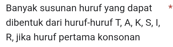 Banyak susunan huruf yang dapat * 
dibentuk dari huruf-huruf T, A, K, S, I,
R, jika huruf pertama konsonan