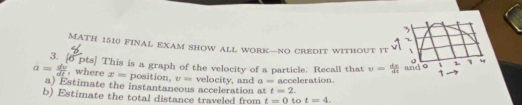 MATH 1510 FINAL EXAM SHOW ALL WORK—NO CREDIT WITHOUT IT 1 
2 3 
3. [6 pts] This is a graph of the velocity of a particle. Recall that v= dx/dt  and o i t
a= dv/dt  , where x= position, v= velocity, and a= acceleration. 
a) Estimate the instantaneous acceleration at t=2. 
b) Estimate the total distance traveled from t=0 to t=4.