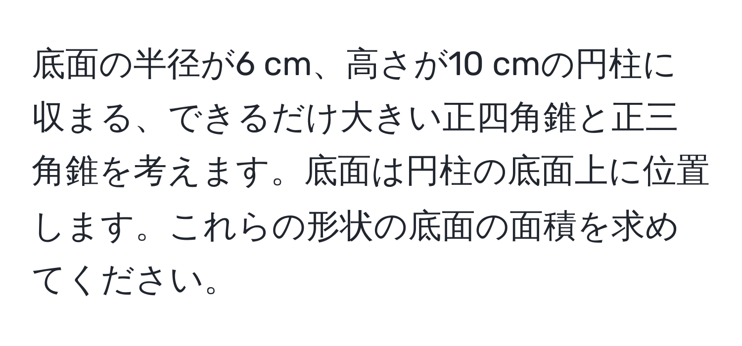 底面の半径が6 cm、高さが10 cmの円柱に収まる、できるだけ大きい正四角錐と正三角錐を考えます。底面は円柱の底面上に位置します。これらの形状の底面の面積を求めてください。