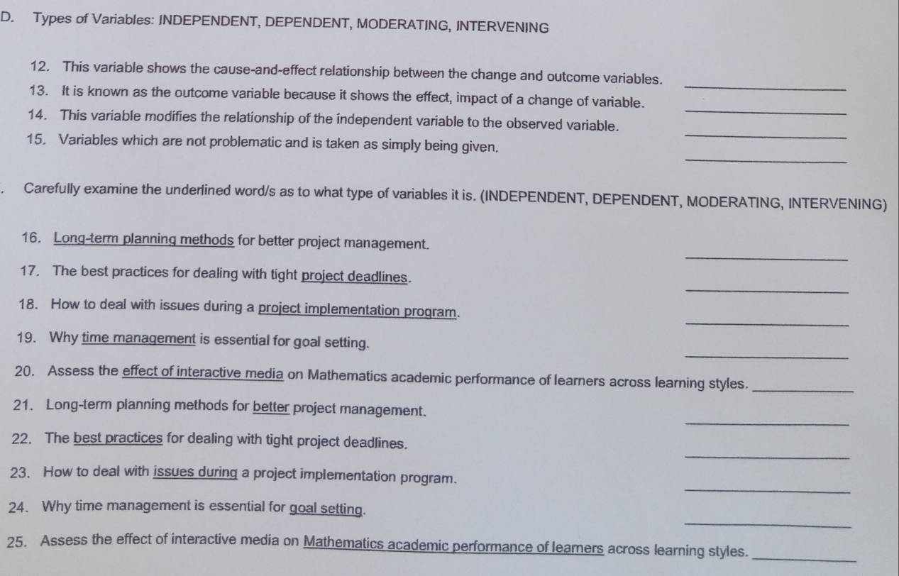 Types of Variables: INDEPENDENT, DEPENDENT, MODERATING, INTERVENING 
_ 
12. This variable shows the cause-and-effect relationship between the change and outcome variables. 
_ 
13. It is known as the outcome variable because it shows the effect, impact of a change of variable. 
_ 
14. This variable modifies the relationship of the independent variable to the observed variable. 
_ 
15. Variables which are not problematic and is taken as simply being given. 
. Carefully examine the underlined word/s as to what type of variables it is. (INDEPENDENT, DEPENDENT, MODERATING, INTERVENING) 
_ 
16. Long-term planning methods for better project management. 
_ 
17. The best practices for dealing with tight project deadlines. 
_ 
18. How to deal with issues during a project implementation program. 
_ 
19. Why time management is essential for goal setting. 
20. Assess the effect of interactive media on Mathematics academic performance of learners across learning styles._ 
_ 
21. Long-term planning methods for better project management. 
_ 
22. The best practices for dealing with tight project deadlines. 
_ 
23. How to deal with issues during a project implementation program. 
_ 
24. Why time management is essential for goal setting. 
_ 
25. Assess the effect of interactive media on Mathematics academic performance of learners across learning styles.