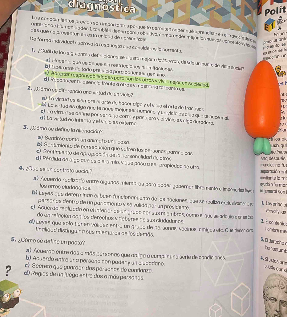 diagnostica
Polít
E1
Los conocimientos previos son importantes porque te permiten saber qué aprendiste en el trayecto del cury preocupante
En un r
anterior de Humanidades 1, también tienen como objetivo, comprender mejor los nuevos conceptos y habilia recuento de
des que se presentan en esta unidad de aprendizaje.
De forma individual subraya la respuesta que consideres la correcta.
tinuación, an su enorme in
Cuál de las siguientes definiciones se ajusta mejor a la libertad, desde un punto de vista social?
a) Hacer lo que se desee sin restricciones ni limitaciones.
b) Liberarse de todo prejuicio para poder ser genuino.
c) Adoptar responsabilidades para con los otros y vivir mejor en sociedad.
es
d) Reconocer tu esencia frente a otros y mostrarla tal como es.
2.¿Cómo se diferencia una virtud de un vicio?
ntie
rec
a) La virtud es siempre el arte de hacer algo y el vicio el arte de fracasar.
p
b) La virtud es algo que te hace mejor ser humano, y un vicio es algo que te hace mal.
Así
c) La virtud se define por ser algo corto y pasajero y el vicio es algo duradero.
e la
d) La virtud es interna y el vicio es externo.
re c
3.  ¿Cómo se define la alienación?
dríar
de los pic
a) Sentirse como un animal o una cosa. uch, qui
b) Sentimiento de persecución que sufren las personas paranoicas.
te injust
c) Sentimiento de apropiación de la personalidad de otros esto, después
d) Pérdida de algo que es o era mío, y que pasa a ser propiedad de otro.
mundial, no fue
4º ¿Qué es un contrato social? separación ent
mediante la tri
ayudó a formar
a) Acuerdo realizado entre algunos miembros para poder gobernar libremente e imponerles leyes c ra general son !
los otros ciudadanos.
b) Leyes que determinan el buen funcionamiento de las naciones, que se realiza exclusivamente par 1. Los principi
personas dentro de un parlamento y se valida por un presidente.
versal y las
c) Acuerdo realizado en el interior de un grupo por sus miembros, como el que se adquiere en un Esto
do en relación con los derechos y deberes de sus ciudadanos.
2. El contenido
d) Leyes que solo tienen validez entre un grupo de personas; vecinos, amigos etc. Que tienen com hombre me
finalidad distinguir a sus miembros de los demás.
5. ¿Cómo se define un pacto?
3. El derecho
las costumb
a) Acuerdo entre dos o más personas que obliga a cumplir una serie de condiciones.
4. Si estos prin
b) Acuerdo entre una persona con poder y un ciudadano.
c) Secreto que guardan dos personas de confianza.
puede consi
? d) Reglas de un juego entre dos o más personas.