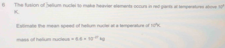 The fusion of helium nuclei to make heavier elements occurs in red giants at temperatures above 10^3
K. 
Estimate the mean speed of helium nuclei at a temperature of 10^3K
mass of helium nucleus =6.6* 10^(-27)kg