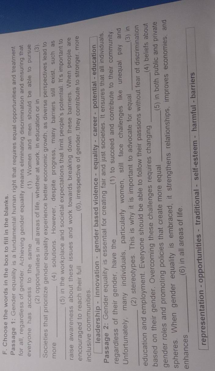 Choose the words in the box to fill in the blanks.
Passage 1: Gender equality is a fundamental human right that requires equal opportunities and treatment
for all, regardless of gender. Achieving gender equality means eliminating discrimination and ensuring that
everyone has access to the same _(1). Women and men should be able to pursue
_(2) opportunities in all areas of life, whether at work, in education or in _(3).
Societies that prioritize gender equality experience better economic growth, as diverse perspectives lead to
more _(4) solutions. However, despite progress, many barriers still exist, such as
_(5) in the workplace and societal expectations that limit people's potential. It's important to
raise awareness about these issues and work towards breaking down these barriers. When people are
encouraged to reach their full _(6), irrespective of gender, they contribute to stronger, more
inclusive communities.
leadership - innovation - gender based violence - equality - career - potential - education
Passage 2: Gender equality is essential for creating fair and just societies. It ensures that all individuals,
regardless of their gender, have the _(1) to succeed and contribute to their community.
Unfortunately, many individuals, particularly women, still face challenges like unequal pay and
(2) stereotypes. This is why it is important to advocate for equal _(3) in
education and employment. Everyone should be able to follow their passions without fear of discrimination
based on their gender. Overcoming these challenges requires changing _(4) beliefs about
gender roles and promoting policies that create more equal _(5) in both public and private
spheres. When gender equality is embraced, it strengthens relationships, improves economies, and
enhances _(6) in all areas of life.
representation - opportunities - traditional - self-esteem - harmful - barriers