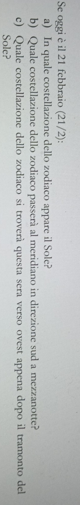 Se oggi è il 21 febbraio (21/2): 
a) In quale costellazione dello zodiaco appare il Sole? 
b) Quale costellazione dello zodiaco passerà al meridiano in direzione sud a mezzanotte? 
c) Quale costellazione dello zodiaco si troverà questa sera verso ovest appena dopo il tramonto del 
Sole?