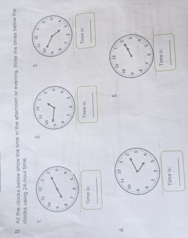 All the clocks below show the time in the afternoon or evening. Write the times below the 
clocks using 24-hour time. 
3. 
2. 
1. 

_ 
_ 
Time is: Time is: Time is: 
_ 
5. 11
4.
12 1
10 2
9 3
8 4
7 6
5 
Time is: 
Time is: 
_ 
_