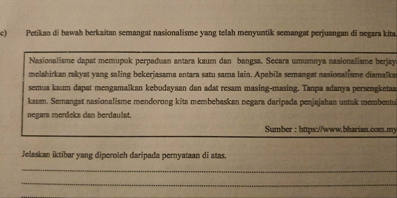 Petikan di bawah berkaitan semangat nasionalisme yang telah menyuntik semangat perjuangan di negara kita 
Nasionalisme dapat memupuk perpaduan antara kaum dan bangsa. Secara umumnya nasionalisme berjay 
melahirkan rakyat yang saling bekerjasama antara satu sama lain. Apabila semangat nasionalisme diamalka 
semua kaum dapat mengamalkan kebudayaan dan adat resam masing-masing. Tanpa adanya persengketaa 
kaum. Semangat nasionalisme mendorong kita membebaskan negara daripada penjajahan untuk membentu 
negara merdeka dan berdaulat. 
Sumber : https://www.bharian.com.my 
Jelaskan iktibar yang diperoleh daripada pernyataan di atas. 
_ 
_