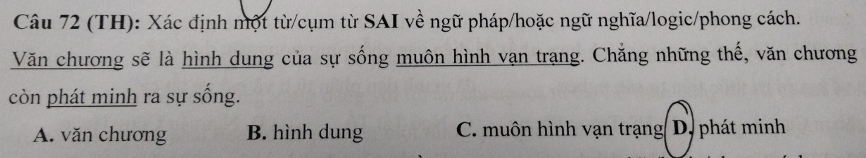 (TH): Xác định một từ/cụm từ SAI về ngữ pháp/hoặc ngữ nghĩa/logic/phong cách.
Văn chương sẽ là hình dung của sự sống muôn hình vạn trạng. Chẳng những thế, văn chương
còn phát minh ra sự sống.
A. văn chương B. hình dung C. muôn hình vạn trạng( D, phát minh