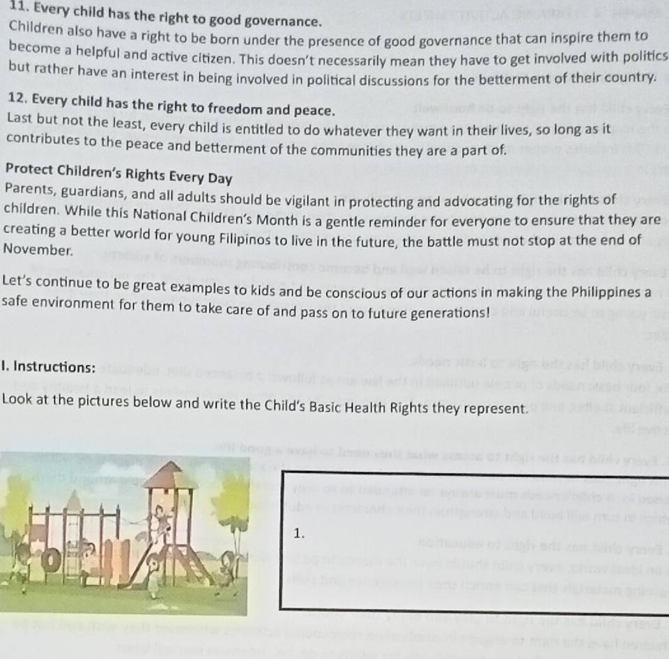 Every child has the right to good governance. 
Children also have a right to be born under the presence of good governance that can inspire them to 
become a helpful and active citizen. This doesn’t necessarily mean they have to get involved with politics 
but rather have an interest in being involved in political discussions for the betterment of their country. 
12. Every child has the right to freedom and peace. 
Last but not the least, every child is entitled to do whatever they want in their lives, so long as it 
contributes to the peace and betterment of the communities they are a part of. 
Protect Children's Rights Every Day 
Parents, guardians, and all adults should be vigilant in protecting and advocating for the rights of 
children. While this National Children's Month is a gentle reminder for everyone to ensure that they are 
creating a better world for young Filipinos to live in the future, the battle must not stop at the end of 
November. 
Let's continue to be great examples to kids and be conscious of our actions in making the Philippines a 
safe environment for them to take care of and pass on to future generations! 
1. Instructions: 
Look at the pictures below and write the Child’s Basic Health Rights they represent. 
1.
