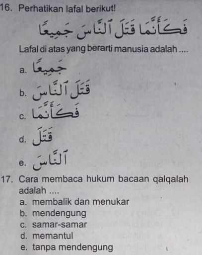 Perhatikan lafal berikut!
CMETEZS
Lafal di atas yang berarti manusia adalah ....
a.
b. GTjE
C.
d. J
e.
17. Cara membaca hukum bacaan qalqalah
adalah ....
a. membalik dan menukar
b. mendengung
c. samar-samar
d. memantul
e. tanpa mendengung