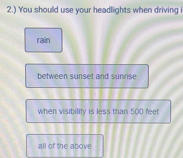 2.) You should use your headlights when driving i
rain
between sunset and sunrise
when visibility is less than 500 feet
all of the above