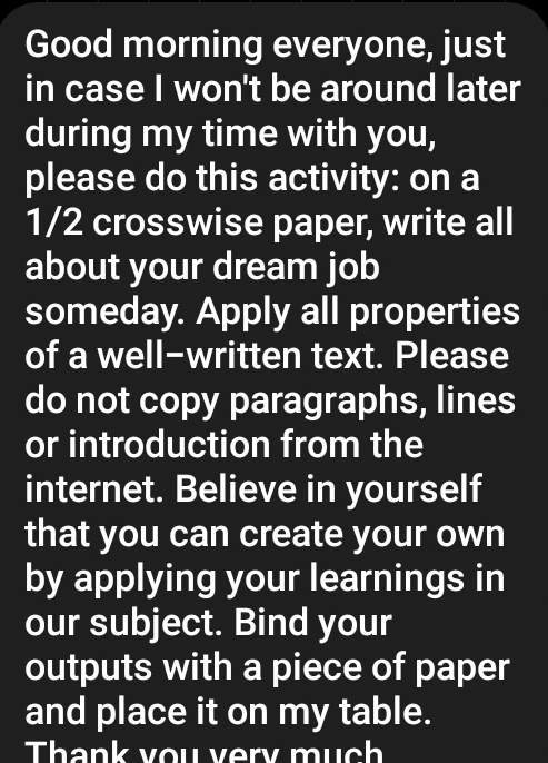 Good morning everyone, just 
in case I won't be around later 
during my time with you, 
please do this activity: on a
1/2 crosswise paper, write all 
about your dream job 
someday. Apply all properties 
of a well-written text. Please 
do not copy paragraphs, lines 
or introduction from the 
internet. Believe in yourself 
that you can create your own 
by applying your learnings in 
our subject. Bind your 
outputs with a piece of paper 
and place it on my table. 
Thank you very mụch