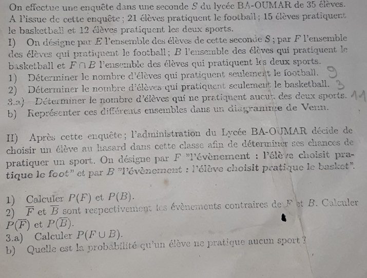 On effectue une enquête dans une seconde S du lycée BA-OUMAR de 35 élèves. 
A l'issue de cette enquête ; 21 élèves pratiquent le football ; 15 élèves pratiquent 
le basketball et 12 élèves pratiquent les deux sports. 
I) On désigne par E l'ensemble des élèves de cette seconde S ; par F l'ensemble 
des élèves qui pratiquent le football; B l'ensemble des élèves qui pratiquent le 
basketball et ∩ ^circ  * Pensemble des élèves qui pratiquent les deux sports. 
1) Déterminer le nombre d'élèves qui pratiquent seulement le football. 
2) Déterminer le nombre d'élèves qui pratiquent seulement le basketball. 
3.2) - Déterminer le nombre d'élèves qui ne pratiquent aucur des deux sports. 
b) Représenter ces différents ensembles dans un diagramme de Venn. 
II) Après cette enquête; l'administration du Lycée BA-OUMAR décide de 
choisir un élève au hasard dans cette classe afin de déterminer ses chances de 
pratiquer un sport. On désigne par F "l'évènement : l'élève choisit pra- 
tique le foot” et par . B'' lévènement : l'élève choisit pratique le basket''. 
1) Calculer P(F) et P(B). 
2) overline F et overline B sont respectivement les évènements contraires de F et B. Calculer
P(overline F) et P(overline B). 
3.a) Calculer P(F∪ B). 
b) Quelle est la probabilité qu'un élève ne pratique aucun sport ?