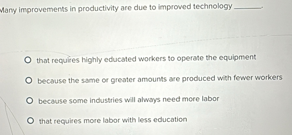 Many improvements in productivity are due to improved technology _.
that requires highly educated workers to operate the equipment
because the same or greater amounts are produced with fewer workers
because some industries will always need more labor
that requires more labor with less education