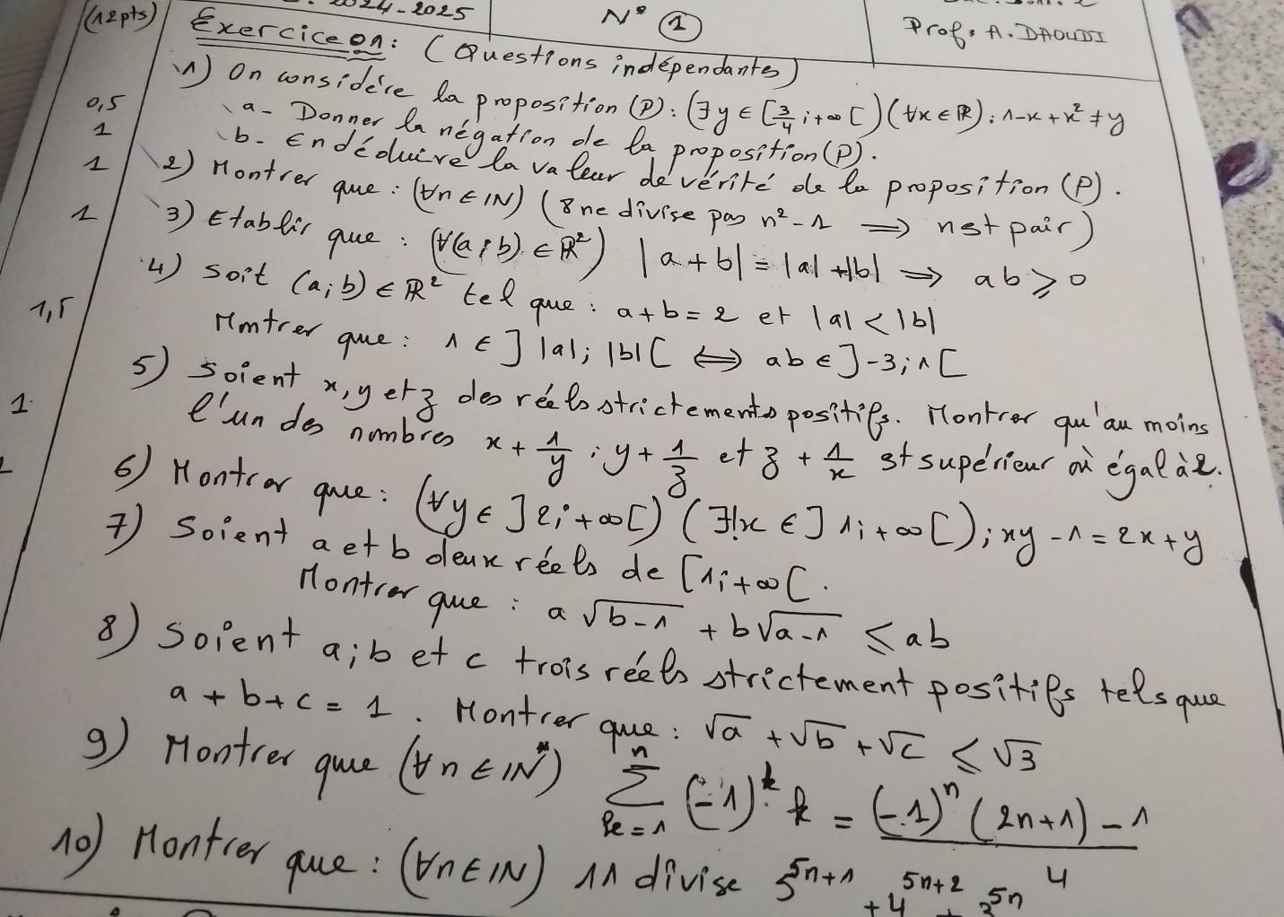 N^4
124-2025 Prof: A. DAOUDI
(12p is) exerciceon: (Questions independants )
W) On considece da proposition(P): (7y∈ [ 3/4 ,i+∈fty [)(forall x∈ R):wedge -x+x^2!= y
0. 5
1
a. Donner lanegation oe la proposition (P)
b. Endedure a valear deverite de te proposition (P).
2 ) Hontrer que: (forall n∈ IN) ( 8ne divise pas n^2-1Rightarrow nstpair)
1 3 ) Etabfir que: (forall (a;b)∈ R^2)|a+b|=|a|+|b|Rightarrow ab≥slant 0 tegue:
4) soit (a,b)∈ R^2
7. 5 a+b=2 er |a|
Hmtrer gue: 1∈ ] |a|;|b|(Leftrightarrow abe)-3;n[
5) soient x,yetz des reetostrictemento posities. Hontrer qu' au moins
1.
'un des nombres x+ 1/y =y+ 1/z 
et z+ 1/x  st superieur on egalae
( Hontcar quce: (forall y∈ ]2;+∈fty [)(exists x∈ ]1;+∈fty [);xy-wedge =2x+y
 Soient aetb deak reets de [1;+∈fty [.
Hontrar que: a sqrt(b-1)+bsqrt(a-1)≤ ab
⑧) solent a;b et c troisreets strictement posities telsque
a+b+c=1 Montier que : sqrt(a)+sqrt(b)+sqrt(c)≤ sqrt(3)
9) Hontrer que (forall n∈ IN^*) sumlimits _r_n(n-1)^kR=frac (-k=frac (-1)^n(2n+1)-14
(0) Hontter que: (forall n∈ IN) AA divise 5^(5n+1)+4^(5n+2)+3^(5n)