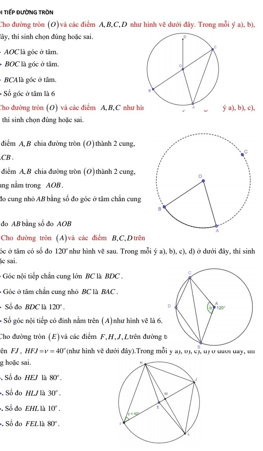 Đ1 TIếP ĐƯỜNG TRÒN
Cho đường tròn (O) và các điểm A,B,C,D như hình vẽ dưới đây. Trong mỗi ý a), b),
tây, thí sinh chọn đúng hoặc sai.
· AOC là góc ở tâm.
BOC là góc ở tâm.
· BCAlà góc ở tâm.
* Số góc ở tâm là 6
Cho đường tròn (O) và các điểm A,B,C như hì ya),b),c),
thí sinh chọn đúng hoặc sai.
điểm A, B chia đường tròn (O) thành 2 cung,
CB .
điểm A, B chia đường tròn (O) thành 2 cung,
ng nằm trong AOB .
đo cung nhỏ AB bằng số đo góc ở tâm chắn cung
đo AB bằng số đo AOB
Cho đường tròn (A)và các điểm B,C,Dtrên
óc ở tâm có số đo 120° như hình vẽ sau. Trong mỗi ý a), b), c), d) ở dưới đây, thí sinh
ác sai.
- Góc nội tiếp chắn cung lớn BC là BDC .
+ Góc ở tâm chắn cung nhỏ BC là BAC .
Số đo BDC là 120°.
* Số góc nội tiếp có đinh nằm trên (A)như hình vẽ là 6.
Cho đường tròn (E) và các điểm F,H,J,Ltrên đường t
ên FJ, HFJ=v=40° (như hình vẽ dưới đây).Trong mỗi y a), ʊ), c), đ) ở đưới đay, un
g hoặc sai. 
Số đo HEJ là 80^o.. Số đo HLJ là 30^o.. Số đo EHL là 10^o.. Số đo FELlà 80^o.