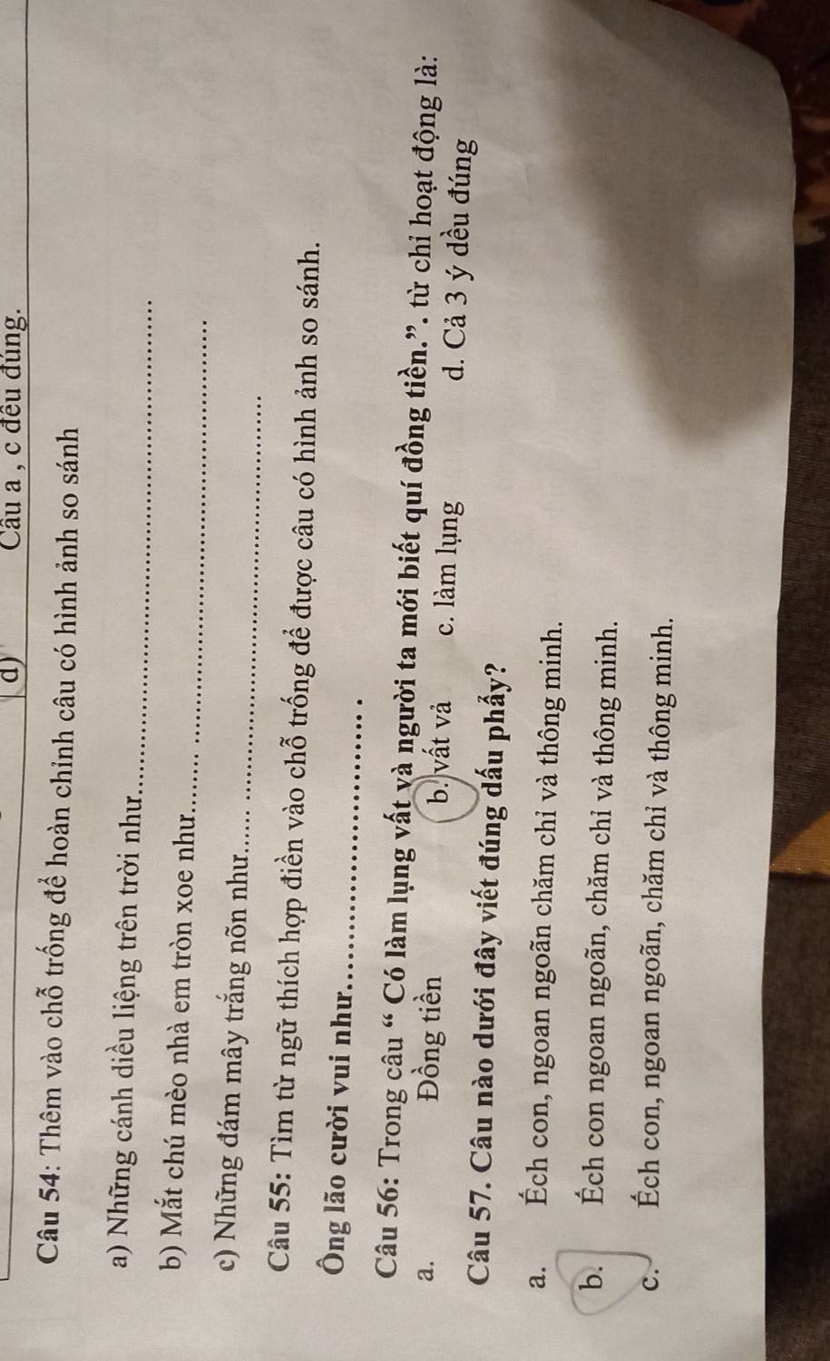 Cầu a , c đều đùng.
Câu 54: Thêm vào chỗ trống để hoàn chỉnh câu có hình ảnh so sánh
a) Những cánh diều liệng trên trời như._
_
b) Mắt chú mèo nhà em tròn xoe như
_
c) Những đám mây trắng nõn như
Câu 55: Tìm từ ngữ thích hợp điền vào chỗ trống để được câu có hình ảnh so sánh.
Ông lão cười vui như_
Câu 56: Trong câu “ Có làm lụng vất và người ta mới biết quí đồng tiền.”. từ chi hoạt động là:
a. Đồng tiền b. vất và c. làm lụng d. Cả 3 ý dều đúng
Câu 57. Câu nào dưới đây viết đúng dấu phẩy?
a. Éch con, ngoan ngoãn chăm chỉ và thông minh.
b. Ếch con ngoan ngoãn, chăm chỉ và thông minh.
C. Ếch con, ngoan ngoãn, chăm chỉ và thông minh.