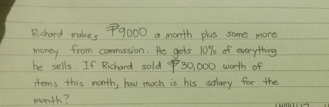 Richard makes 79000 a month plus some more 
money from commission. He gets 10% of everything 
he sells. If Richard sold $30, 000 worth of 
items this month, how much is his salary for the
month?