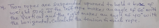 Two ropes are suspended upward to hold a boge of 
weight s0MB. If the lef rope maker anaugle of 60° with 
the verticall and the right makes an augle of 40° with 
the horirsontal, calculate the tension meach rope.