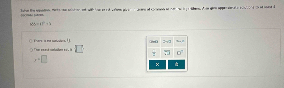 Solve the equation. Write the solution set with the exact values given in terms of common or natural logarithms. Also give approximate solutions to at least 4
decimal places.
655=13^y+3
There is no solution, ().
The exact solution set is  □  .
y=□