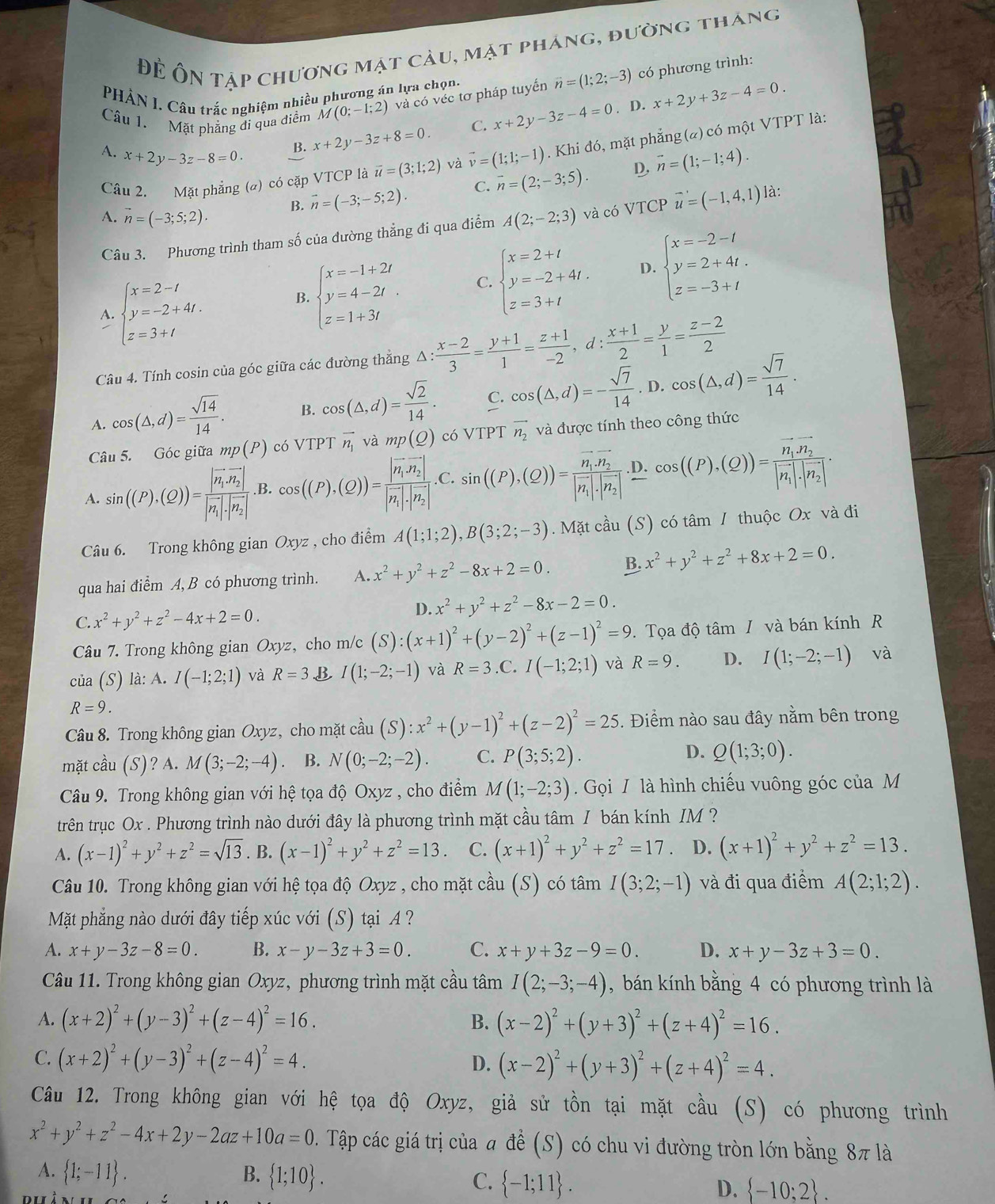 Để Ôn tập chương mặt cầu, mặt pháng, đường tháng
Câu 1. Mặt phẳng di qua điểm M(0;-1;2) và có véc tơ pháp tuyến vector n=(1;2;-3) có phương trình:
PHÀN I. Câu trắc nghiệm nhiều phương án lựa chọn.
. D.
A. x+2y-3z-8=0.
B. x+2y-3z+8=0 C. x+2y-3z-4=0 x+2y+3z-4=0.
Câu 2. Mặt phẳng (a) có cặp VTCP là overline u=(3;1;2) và vector v=(1;1;-1). Khi đó, mặt phẳng(a) có một VTPT là:
D, vector n=(1;-1;4).
A. vector n=(-3;5;2). B. vector n=(-3;-5;2). C. overline n=(2;-3;5).
Câu 3. Phương trình tham số của đường thẳng đi qua điểm A(2;-2;3) và có VTCP vector u=(-1,4,1) là:
A. beginarrayl x=2-t y=-2+4t. z=3+tendarray.
beginarrayl x=-1+2t y=4-2t z=1+3tendarray. C. beginarrayl x=2+t y=-2+4t. z=3+tendarray. D. beginarrayl x=-2-t y=2+4t. z=-3+tendarray.
Câu 4. Tính cosin của góc giữa các đường thắng △ : (x-2)/3 = (y+1)/1 = (z+1)/-2 ,d: (x+1)/2 = y/1 =frac z-22^((circ)
A. cos (△ ,d)=frac sqrt(14))14. B. cos (△ ,d)= sqrt(2)/14 . C. cos (△ ,d)=- sqrt(7)/14 . D cos (△ ,d)= sqrt(7)/14 .
Câu 5. Góc giữa mp(P) có VTPT vector n_1 và mp(Q) có VTPT vector n_2 và được tính theo công thức
A. sin ((P).(Q))=frac |vector n_1· vector n_2||vector n_1|· |vector n_2| .B. cos ((P),(Q))=frac |vector n_1· vector n_2||vector n_1|· |vector n_2|. C. sin ((P),(Q))=frac n_1.n_2|vector n_1|· |vector n_2| D. cos ((P),(Q))=frac vector n_1· vector n_2|vector n_1|· |vector n_2|.
Câu 6. Trong không gian Oxyz , cho điểm A(1;1;2),B(3;2;-3). Mặt cầu (S) có tâm / thuộc Ox và đi
qua hai điểm A, B có phương trình. A. x^2+y^2+z^2-8x+2=0. B. x^2+y^2+z^2+8x+2=0.
C. x^2+y^2+z^2-4x+2=0. D. x^2+y^2+z^2-8x-2=0.
Câu 7. Trong không gian Oxyz, cho m/c (S):(x+1)^2+(y-2)^2+(z-1)^2=9. Tọa độ tâm / và bán kính R
của (S) là: A. I(-1;2;1) và R=3 B I(1;-2;-1) và R=3 .C. I(-1;2;1) và R=9. D. I(1;-2;-1) và
R=9.
Câu 8. Trong không gian Oxyz, cho mặt cdot aau(S):x^2+(y-1)^2+(z-2)^2=25. Điểm nào sau đây nằm bên trong
mặt cầu (S)? A. M(3;-2;-4) B. N(0;-2;-2). C. P(3;5;2). D. Q(1;3;0).
Câu 9. Trong không gian với hệ tọa độ Oxyz , cho điểm M(1;-2;3).  Gọi / là hình chiếu vuông góc của M
trên trục Ox . Phương trình nào dưới đây là phương trình mặt cầu tâm / bán kính IM ?
A. (x-1)^2+y^2+z^2=sqrt(13). B. (x-1)^2+y^2+z^2=13. C. (x+1)^2+y^2+z^2=17 D. (x+1)^2+y^2+z^2=13.
Câu 10. Trong không gian với hệ tọa độ Oxyz , cho mặt cầu (S) có tâm I(3;2;-1) và đi qua điểm A(2;1;2).
Mặt phẳng nào dưới đây tiếp xúc với (S) tại A ?
A. x+y-3z-8=0. B. x-y-3z+3=0 C. x+y+3z-9=0. D. x+y-3z+3=0.
Câu 11. Trong không gian Oxyz, phương trình mặt cầu tâm I(2;-3;-4) , bán kính bằng 4 có phương trình là
A. (x+2)^2+(y-3)^2+(z-4)^2=16. B. (x-2)^2+(y+3)^2+(z+4)^2=16.
C. (x+2)^2+(y-3)^2+(z-4)^2=4. D. (x-2)^2+(y+3)^2+(z+4)^2=4.
Câu 12. Trong không gian với hệ tọa độ Oxyz, giả sử tồn tại mặt cầu (S) có phương trình
x^2+y^2+z^2-4x+2y-2az+10a=0 D. Tập các giá trị của # để (S) có chu vi đường tròn lớn bằng 8π là
A.  1;-11 . B.  1;10 . C.  -1;11 . D.  -10;2 .
