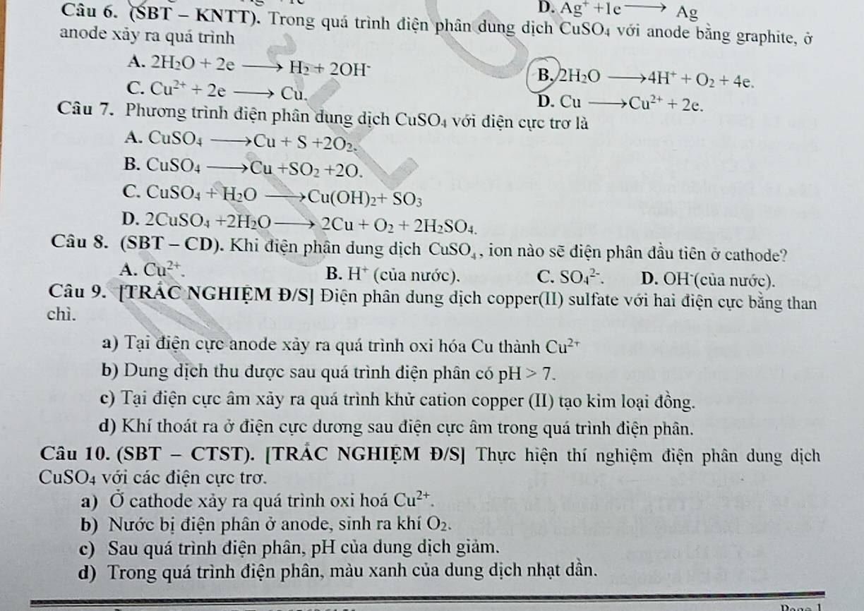 D. Ag^++Ieto Ag
Câu 6. (SBT-KNTT) 0. Trong quá trình điện phân dung dịch CuSO4 với anode bằng graphite, ở
anode xảy ra quá trình
A. 2H_2O+2eto H_2+2OH^- B. 2H_2Oto 4H^++O_2+4e.
C. Cu^(2+)+2eto Cu.
D. Cuto Cu^(2+)+2e.
Câu 7. Phương trình điện phân dung dịch CuSO_4 với điện cực trơ là
A. CuSO_4to Cu+S+2O_2.
B. CuSO_4to Cu+SO_2+2O.
C. CuSO_4+H_2Oto Cu(OH)_2+SO_3
D. 2CuSO_4+2H_2Oto 2Cu+O_2+2H_2SO_4.
Câu 8. (SBT-CD). Khi điện phân dung dịch CuSO_4 , ion nào sẽ diện phân đầu tiên ở cathode?
A. Cu^(2+). B. H^+ (của nước). C. SO_4^((2-). D. OH (của nước).
Câu 9. [TRÁC NGHIỆM Đ/S] Điện phân dung dịch copper(II) sulfate với hai điện cực bằng than
chì.
a) Tại điện cực anode xảy ra quá trình oxi hóa Cu thành Cu^2+)
b) Dung dịch thu được sau quá trình diện phân có pH 7.
c) Tại điện cực âm xảy ra quá trình khử cation copper (II) tạo kim loại đồng.
d) Khí thoát ra ở điện cực dương sau điện cực âm trong quá trình điện phân.
Câu 10. (SBT - CTST). [TRÁC NGHIỆM Đ/S] Thực hiện thí nghiệm điện phân dung dịch
CuSO_4 4 với các điện cực trơ.
a) Ở cathode xảy ra quá trình oxi hoá Cu^(2+).
b) Nước bị điện phân ở anode, sinh ra khí O_2.
c) Sau quá trình điện phân, pH của dung dịch giảm.
d) Trong quá trình điện phân, màu xanh của dung dịch nhạt dần.