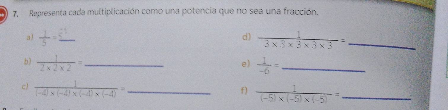 Representa cada multiplicación como una potencia que no sea una fracción. 
a)  1/5 = _  1/3* 3* 3* 3* 3 = _ 
d 
b)  1/2* 2* 2 = _ 
e)  1/-6 = _ 
c)  1/(-4)* (-4)* (-4)* (-4) = _ 
f)  1/(-5)* (-5)* (-5) = _