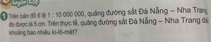 Luyện Cập 
1 Trên bản đồ tỉ lệ 1:10000000 0, quãng đường sắt Đà Nẵng - Nha Trang 
đo được là 5 cm. Trên thực tế, quãng đường sắt Đà Nẵng - Nha Trang dài 
khoảng bao nhiêu ki-lô-mét?