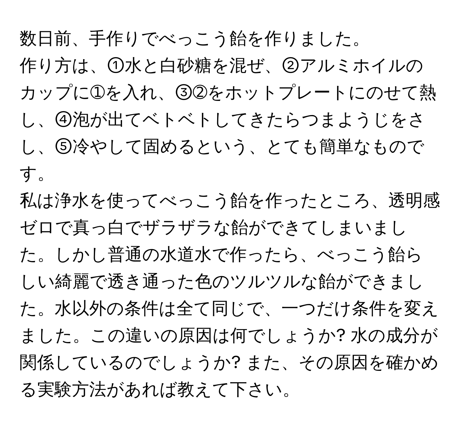 数日前、手作りでべっこう飴を作りました。  
作り方は、①水と白砂糖を混ぜ、②アルミホイルのカップに➀を入れ、③➁をホットプレートにのせて熱し、④泡が出てベトベトしてきたらつまようじをさし、⑤冷やして固めるという、とても簡単なものです。  
私は浄水を使ってべっこう飴を作ったところ、透明感ゼロで真っ白でザラザラな飴ができてしまいました。しかし普通の水道水で作ったら、べっこう飴らしい綺麗で透き通った色のツルツルな飴ができました。水以外の条件は全て同じで、一つだけ条件を変えました。この違いの原因は何でしょうか? 水の成分が関係しているのでしょうか? また、その原因を確かめる実験方法があれば教えて下さい。