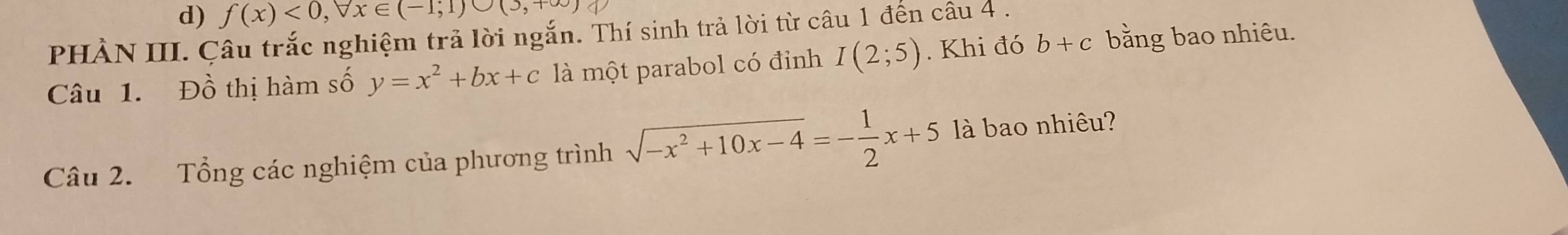 f(x)<0,forall x∈ (-1;1)∪ (3,+∈fty )
PHÀN III. Câu trắc nghiệm trả lời ngắn. Thí sinh trả lời từ câu 1 đến câu 4 . 
Câu 1. Đồ thị hàm số y=x^2+bx+c là một parabol có đỉnh I(2;5). Khi đó b+c bằng bao nhiêu. 
Câu 2. Tổng các nghiệm của phương trình sqrt(-x^2+10x-4)=- 1/2 x+5 là bao nhiêu?