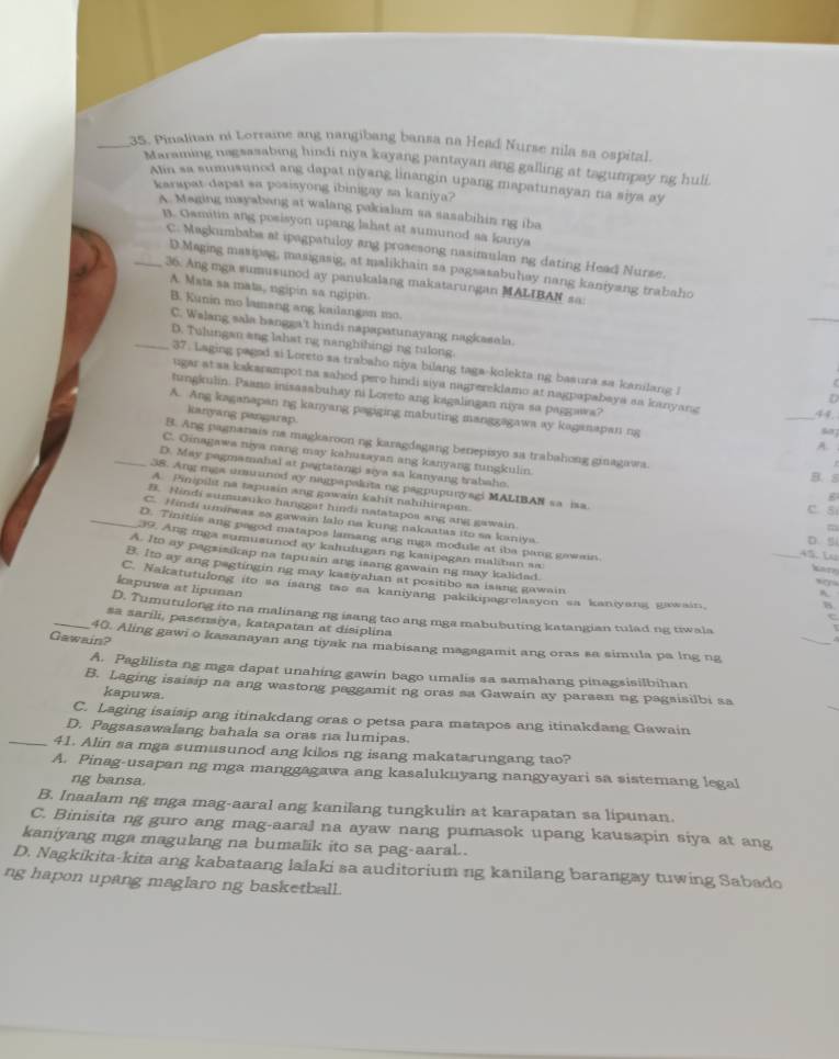 Pinalitan ni Lorraine ang nangibang bansa na Head Nurse nila sa ospital.
Maraming nagsasabing hindi niya kayang pantayan ang galling at tagumpay ng huli
Alin sa sumusunod ang dapat niyang linangin upang mapatunayan na siya ay
karspat dapst sa posisyong ibinigay sa kaniya?
A. Meging mayabang at walang pakialam sa sasabihin ng iba
B. Gamitin ang posisyon upang lahat at sumunod sa kanya
C. Magkumbabs at ipagpatuloy ang prosesong nasimulan ng dating Head Nurse.
D.Maging masipag, masigasig, at malikhain sa pagsasabuhay nang kaniyang trabaho
_36. Ang mga sumusunod ay panukalang makatarungan MALIBAN sa:
A. Mata sa mata, ngipin sa ngipin.
B. Kunin mo lamang ang kailangan mo.
C. Walang sala hangga't hindi napapatunayang nagkasela.
_D. Tulungan ang lahat ng nanghihingi ng tulong.
37. Laging pagod si Loreto sa trabaho niya bilang taga-kolekta ng basura sa kanilang i
ugar at ss kskarampot na sahod pero hindi siya nagrereklamo at nagpapabaya as kanyang
D
tungkulin. Paano inisasabuhay ni Loreto ang kagalingan niya sa paggawa? _607
A. Ang kaganapan ng kanyang pagiging mabuting manggagawa ay kaganapan ng
kianyang pangarap.
44.
A.
B. Ang pagnanais na magkaroon ng karagdagang benepisyo sa trabahong ginagawa. B. s
C. Ginagawa niya nang may kahusayan ang kanyang tungkulin.
D. May pagmamahal at pagtatangi siya sa kanyang trabaho.
_38. Ang mga umuaned ay nagpapakita ng pagpupuryagi MALIBAN sa ia. C. Si
A. Pinipilt na tapusin ang gawain kahit nahihirapan.
B. Hindi sumusuko hanggat hindi natatapos ang ang gawain.
C. Hindi umiwas sa gawain lalo na kung nakaatas ito sa kaniya
m
_D. Tinitiis ang pagod matapos lamang ang mga module at iba pang gawan.
D.5
39. Ang iga sumusunod ay kalulugan ng kasipagan maliban sa
45. L
A. Ito ay pagsisikap na tapusin ang isang gawain ng may kalidad.
katr
B. Ito ay ang pegtingin ng may kasiyalian at positibo sa isang gawain _C
kapuwa at lipunan
C. Nakatutulong ito sa isang tas sa kaniyang pakikipagrelasyon sa kaniyang gawain.
A
B
_
D. Tumutulong ito na malinang ng isang tao ang mga mabubuting katangian tulad ng tiwala
_sa sarili, pasensiya, katapatan at disiplina
Gawain? 40. Aling gawi o kasanayan ang tiyak na mabisang magagamit ang oras sa simula pa lng ng
A. Paglilista ng mga dapat unahing gawin bago umalis sa samahang pinagsisilbihan
B. Laging isaisip na ang wastong paggamit ng oras sa Gawain ay parsan ng pagsisilbi sa
kapuwa.
C. Laging isaisip ang itinakdang oras o petsa para matapos ang itinakdang Gawain
D. Pagsasawalang bahala sa oras na lumipas.
_41. Alin sa mga sumusunod ang kilos ng isang makatarungang tao?
A. Pinag-usapan ng mga manggagawa ang kasalukuyang nangyayari sa sistemang legal
ng bansa.
B. Inaalam ng mga mag-aaral ang kanilang tungkulin at karapatan sa lipunan.
C. Binisita ng guro ang mag-aaral na ayaw nang pumasok upang kausapin siya at ang
kaniyang mga magulang na bumalik ito sa pag-aaral .
D. Nagkikita-kita ang kabataang lalaki sa auditorium ng kanilang barangay tuwing Sabado
ng hapon upang maglaro ng basketball.