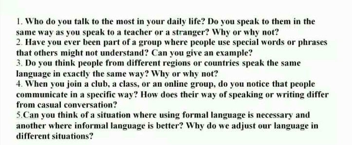 Who do you talk to the most in your daily life? Do you speak to them in the 
same way as you speak to a teacher or a stranger? Why or why not? 
2. Have you ever been part of a group where people use special words or phrases 
that others might not understand? Can you give an example? 
3. Do you think people from different regions or countries speak the same 
language in exactly the same way? Why or why not? 
4. When you join a club, a class, or an online group, do you notice that people 
communicate in a specific way? How does their way of speaking or writing differ 
from casual conversation? 
5.Can you think of a situation where using formal language is necessary and 
another where informal language is better? Why do we adjust our language in 
different situations?