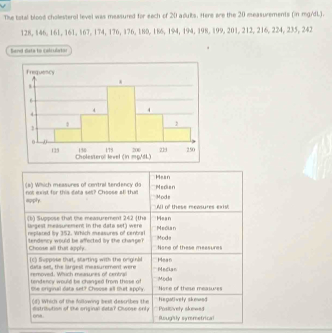 The total blood cholesterol level was measured for each of 20 adults. Here are the 20 measurements (in mg/dL.).
128, 146, 161, 161, 167, 174, 176, 176, 180, 186, 194, 194, 198, 199, 201, 212, 216, 224, 235, 242
Bend data to calculator