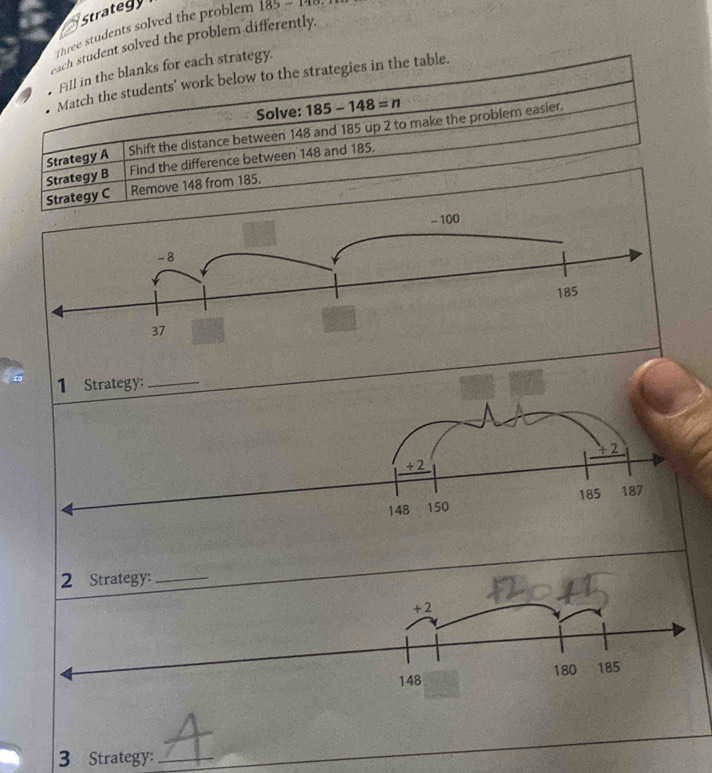 strategy 
Three students solved the problem 185-140
each student solved the problem differently. 
Fill in the blanks for each strategy. 
Match the students' work below to the strategies in the table. 
Solve: 185-148=n
Strategy A Shift the distance between 148 and 185 up 2 to make the problem easier. 
Strategy B Find the difference between 148 and 185. 
Strategy C Remove 148 from 185. 
3 Strategy:_