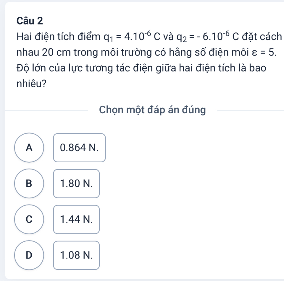 Hai điện tích điểm q_1=4.10^(-6)C và q_2=-6.10^(-6)C đặt cách
nhau 20 cm trong môi trường có hằng số điện môi varepsilon =5. 
Độ lớn của lực tương tác điện giữa hai điện tích là bao
nhiêu?
Chọn một đáp án đúng
A 0.864 N.
B 1.80 N.
C 1.44 N.
D 1.08 N.