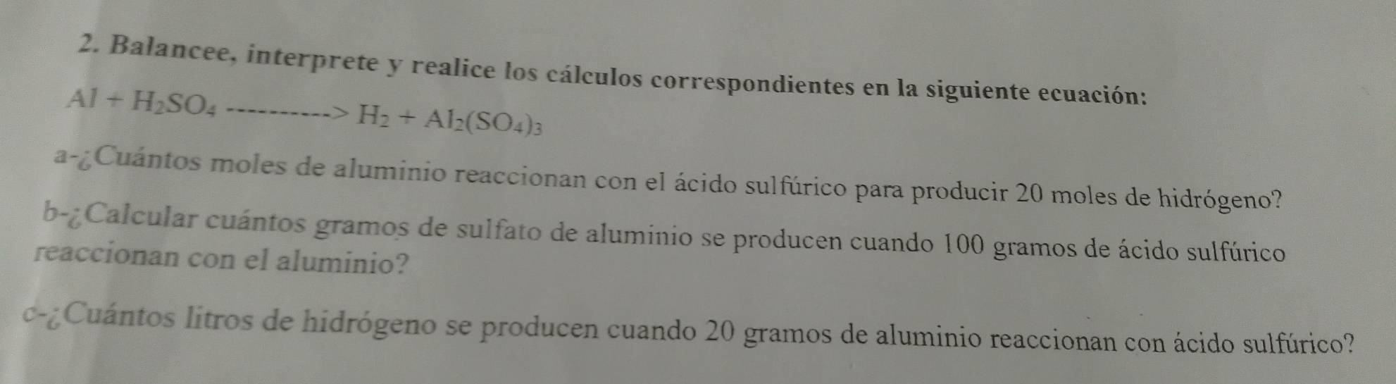 Balancee, interprete y realice los cálculos correspondientes en la siguiente ecuación:
Al+H_2SO_4to H_2+Al_2(SO_4)_3
a-¿Cuántos moles de aluminio reaccionan con el ácido sulfúrico para producir 20 moles de hidrógeno? 
b-¿Calcular cuántos gramos de sulfato de aluminio se producen cuando 100 gramos de ácido sulfúrico 
reaccionan con el aluminio? 
c-Cuántos litros de hidrógeno se producen cuando 20 gramos de aluminio reaccionan con ácido sulfúrico?