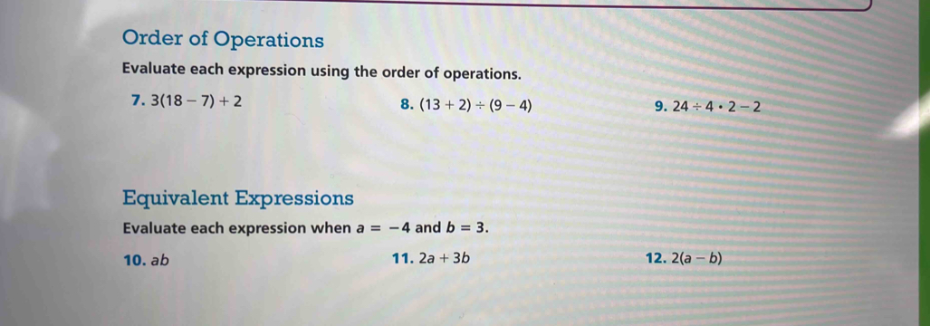 Order of Operations 
Evaluate each expression using the order of operations. 
7. 3(18-7)+2 8. (13+2)/ (9-4)
9. 24/ 4· 2-2
Equivalent Expressions 
Evaluate each expression when a=-4 and b=3. 
10. ab 11.2a+3b 12. 2(a-b)