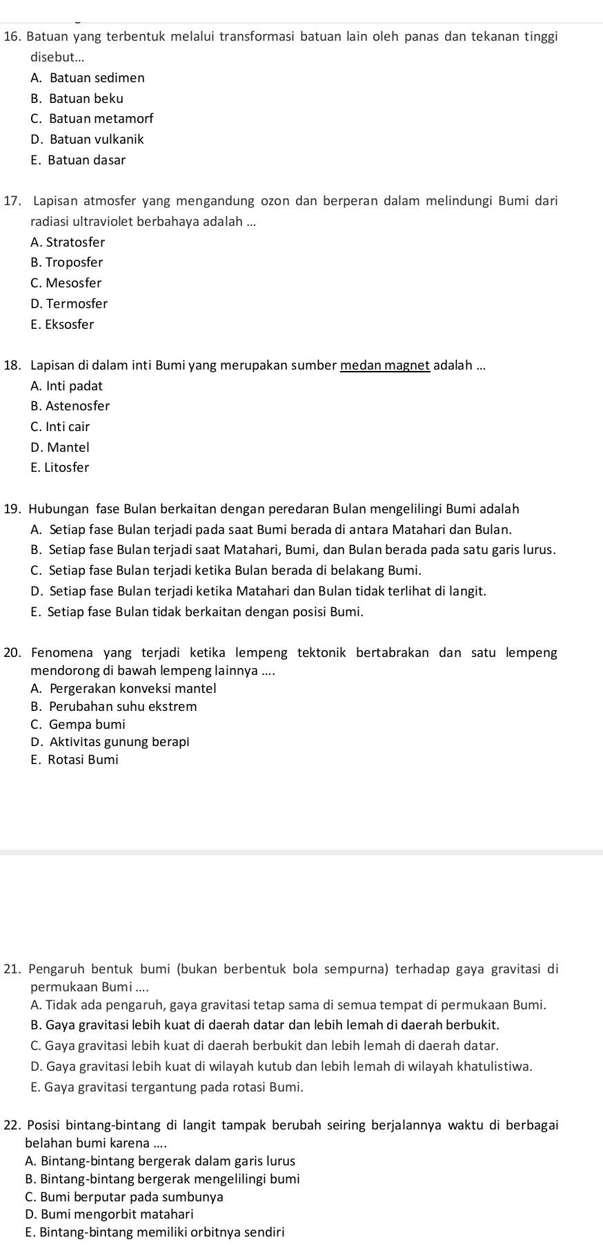 Batuan yang terbentuk melalui transformasi batuan lain oleh panas dan tekanan tinggi
disebut...
A. Batuan sedimen
B. Batuan beku
C. Batuan metamorf
D. Batuan vulkanik
E. Batuan dasar
17. Lapisan atmosfer yang mengandung ozon dan berperan dalam melindungi Bumi dari
radiasi ultraviolet berbahaya adalah ...
A. Stratosfer
B. Troposfer
C. Mesosfer
D. Termosfer
E. Eksosfer
18. Lapisan di dalam inti Bumi yang merupakan sumber medan magnet adalah ...
A. Inti padat
B. Astenosfer
C. Inti cair
D. Mantel
E. Litosfer
19. Hubungan fase Bulan berkaitan dengan peredaran Bulan mengelilingi Bumi adalah
A. Setiap fase Bulan terjadi pada saat Bumi berada di antara Matahari dan Bulan.
B. Setiap fase Bulan terjadi saat Matahari, Bumi, dan Bulan berada pada satu garis lurus.
C. Setiap fase Bulan terjadi ketika Bulan berada di belakang Bumi.
D. Setiap fase Bulan terjadi ketika Matahari dan Bulan tidak terlihat di langit.
E. Setiap fase Bulan tidak berkaitan dengan posisi Bumi.
20. Fenomena yang terjadi ketika lempeng tektonik bertabrakan dan satu lempeng
mendorong di bawah lempeng lainnya ....
A. Pergerakan konveksi mantel
B. Perubahan suhu ekstrem
C. Gempa bumi
D. Aktivitas gunung berapi
E. Rotasi Bumi
21. Pengaruh bentuk bumi (bukan berbentuk bola sempurna) terhadap gaya gravitasi di
permukaan Bumi ....
A. Tidak ada pengaruh, gaya gravitasi tetap sama di semua tempat di permukaan Bumi.
B. Gaya gravitasi lebih kuat di daerah datar dan lebih lemah di daerah berbukit.
C. Gaya gravitasi lebih kuat di daerah berbukit dan lebih lemah di daerah datar.
D. Gaya gravitasi lebih kuat di wilayah kutub dan lebih lemah di wilayah khatulistiwa.
E. Gaya gravitasi tergantung pada rotasi Bumi.
22. Posisi bintang-bintang di langit tampak berubah seiring berjalannya waktu di berbagai
belahan bumi karena ....
A. Bintang-bintang bergerak dalam garis lurus
B. Bintang-bintang bergerak mengelilingi bumi
C. Bumi berputar pada sumbunya
D. Bumi mengorbit matahari
E. Bintang-bintang memiliki orbitnya sendiri