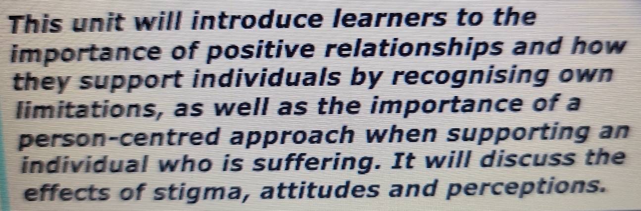 This unit will introduce learners to the 
importance of positive relationships and how 
they support individuals by recognising own 
limitations, as well as the importance of a 
person-centred approach when supporting an 
individual who is suffering. It will discuss the 
effects of stigma, attitudes and perceptions.