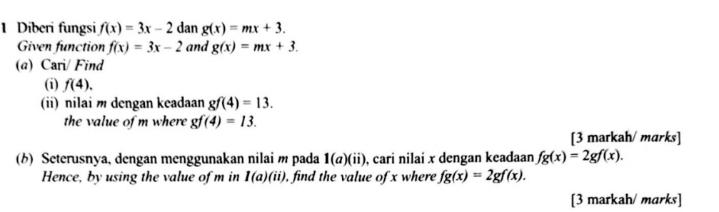 Diberi fungsi f(x)=3x-2 dan g(x)=mx+3. 
Given function f(x)=3x-2 and g(x)=mx+3. 
(a) Cari/ Find 
(i) f(4). 
(ii) nilai m dengan keadaan gf(4)=13. 
the value of m where gf(4)=13. 
[3 markah/ marks] 
(b) Seterusnya, dengan menggunakan nilai m pada 1(a)(ii) , cari nilai x dengan keadaan fg(x)=2gf(x). 
Hence, by using the value of m in 1(a)(ii) ), find the value of x where fg(x)=2gf(x). 
[3 markah/ marks]