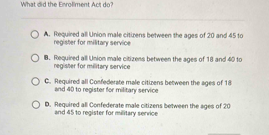 What did the Enrollment Act do?
A. Required all Union male citizens between the ages of 20 and 45 to
register for military service
B. Required all Union male citizens between the ages of 18 and 40 to
register for military service
C. Required all Confederate male citizens between the ages of 18
and 40 to register for military service
D. Required all Confederate male citizens between the ages of 20
and 45 to register for military service