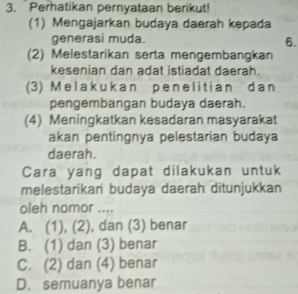 Perhatikan pernyataan berikut!
(1) Mengajarkan budaya daerah kepada
generasi muda.
6.
(2) Melestarikan serta mengembangkan
kesenian dan adat istiadat daerah.
(3) Melakukan penelitian dan
pengembangan budaya daerah.
(4) Meningkatkan kesadaran masyarakat
akan pentingnya pelestarian budaya
daerah.
Cara yang dapat dilakukan untuk
melestarikari budaya daerah ditunjukkan
oleh nomor ....
A. (1), (2), dan (3) benar
B. (1) dan (3) benar
C. (2) dan (4) benar
D. semuanya benar