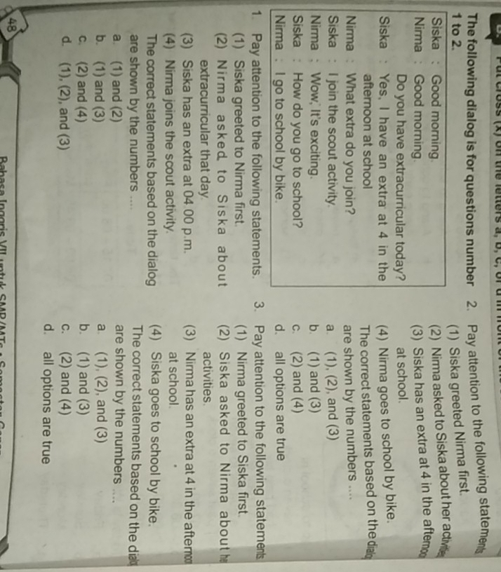 on the fetters a, b , C , 
The following dialog is for questions number 2. Pay attention to the following statements
1 to 2.
(1) Siska greeted Nirma first.
Siska : Good morning.
(2) Nirma asked to Siska about her active
Nirma : Good morning.
(3) Siska has an extra at 4 in the aftem
Do you have extracurricular today? at school.
Siska : Yes, I have an extra at 4 in the (4) Nirma goes to school by bike.
afternoon at school The correct statements based on the di
Nirma : What extra do you join? are shown by the numbers ....
Siska : I join the scout activity. a. (1), (2), and (3)
Nirma : Wow,' It's exciting. b. (1) and (3)
Siska : How do you go to school? c. (2) and (4)
Nirma . I go to school by bike. d. all options are true
1. Pay attention to the following statements. 3. Pay attention to the following statemes
(1) Siska greeted to Nirma first. (1) Nirma greeted to Siska first.
(2) Nirma asked to Siska about (2) Siska asked to Nirma about 
extracurricular that day activities.
(3) Siska has an extra at 04 00 p.m. (3) Nirma has an extra at 4 in the after
(4) Nirma joins the scout activity. at school.
The correct statements based on the dialog (4) Siska goes to school by bike.
are shown by the numbers ....
The correct statements based on the dia
a. (1) and (2)
are shown by the numbers ....
b. (1) and (3) a (1), (2), and (3)
c. (2) and (4) b. (1) and (3)
d. (1), (2), and (3) c. (2) and (4)
d. all options are true
48