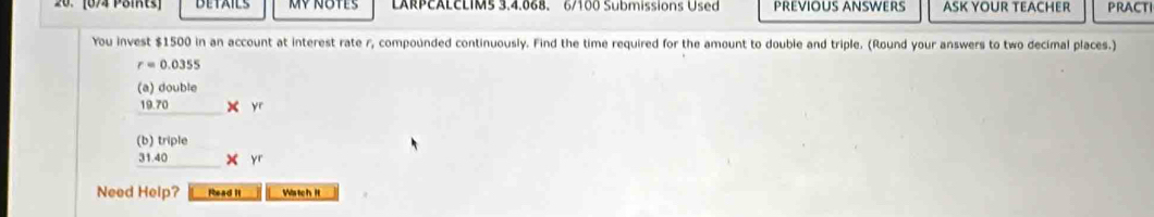 [674 Päikts] DETAILS MV NOTES LARPCALCLIMS 3.4.068. 6/100 Submissions Used PREVIOUS ANSWERS ASK YOUR TEACHER PRACTI 
You invest $1500 in an account at interest rate r, compounded continuously. Find the time required for the amount to double and triple. (Round your answers to two decimal places.)
r=0.0355
(a) double
19.70 * 
(b) triple
31.40
Need Help? Pead II Wis tch Ht