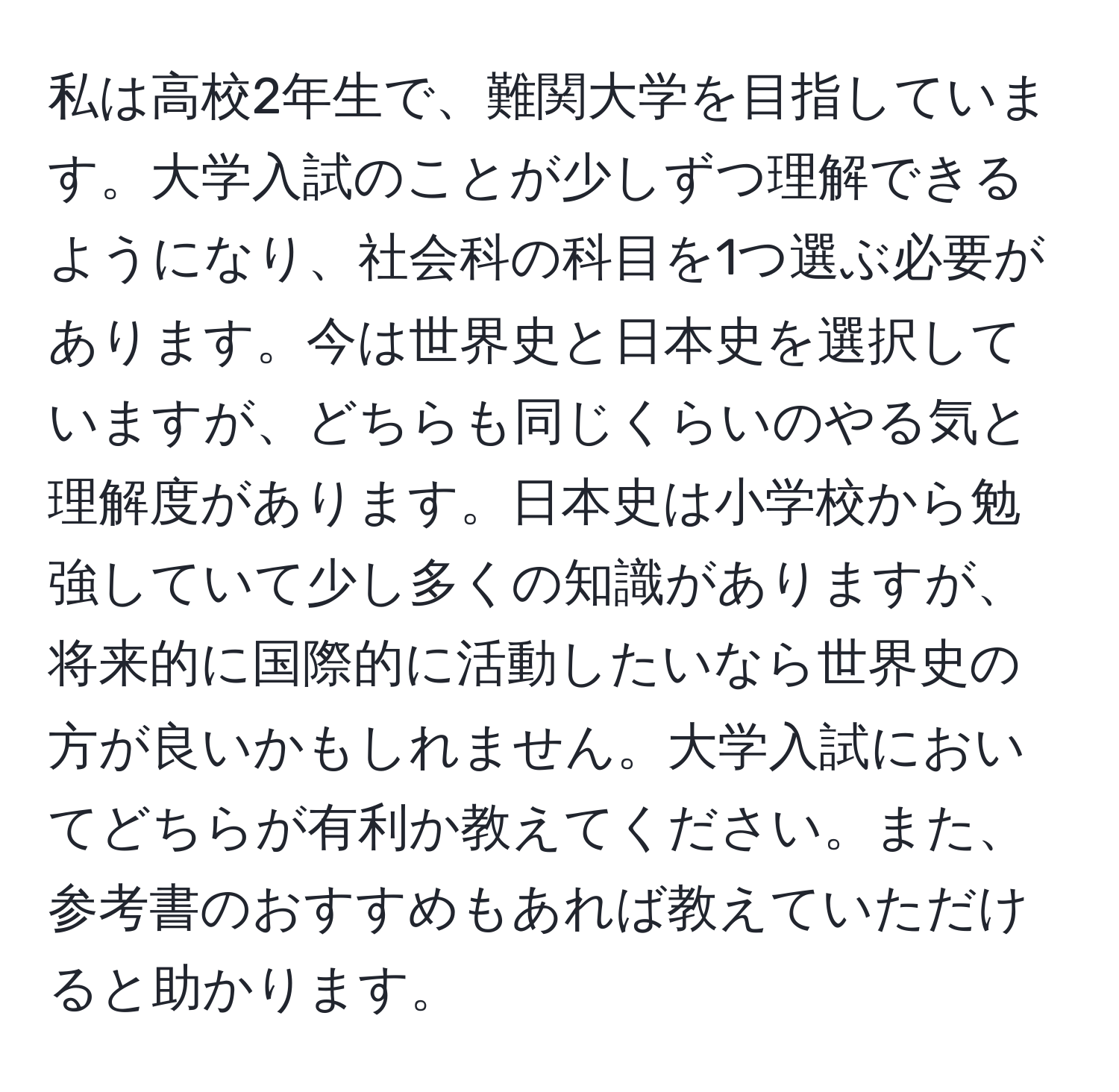 私は高校2年生で、難関大学を目指しています。大学入試のことが少しずつ理解できるようになり、社会科の科目を1つ選ぶ必要があります。今は世界史と日本史を選択していますが、どちらも同じくらいのやる気と理解度があります。日本史は小学校から勉強していて少し多くの知識がありますが、将来的に国際的に活動したいなら世界史の方が良いかもしれません。大学入試においてどちらが有利か教えてください。また、参考書のおすすめもあれば教えていただけると助かります。